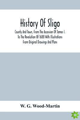 History Of Sligo; County And Town, From The Accession Of James I. To The Revolution Of 1688 With Illustrations From Original Drawings And Plans
