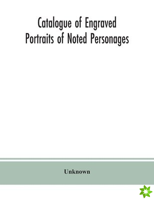 Catalogue of engraved portraits of noted personages, principally connected with the history, literature, arts and genealogy of Great Britain