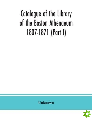Catalogue of the Library of the Boston Athenaeum 1807-1871 (Part I)