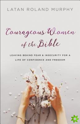 Courageous Women of the Bible - Leaving Behind Fear and Insecurity for a Life of Confidence and Freedom