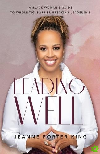 Leading Well  A Black Woman`s Guide to Wholistic, BarrierBreaking Leadership
