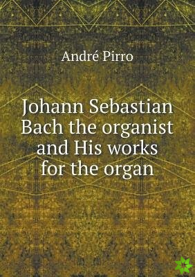 Johann Sebastian Bach the Organist and His Works for the Organ