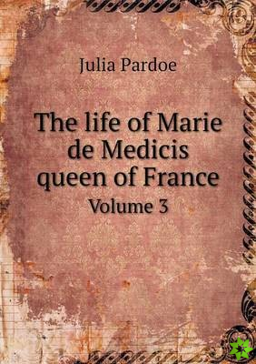Life of Marie de Medicis Queen of France Volume 3
