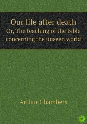 Our Life After Death Or, the Teaching of the Bible Concerning the Unseen World