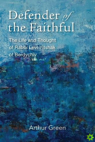 Defender of the Faithful  The Life and Thought of Rabbi Levi Yitshak of Berdychiv
