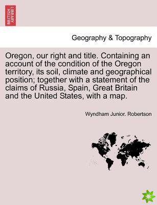 Oregon, Our Right and Title. Containing an Account of the Condition of the Oregon Territory, Its Soil, Climate and Geographical Position; Together wit