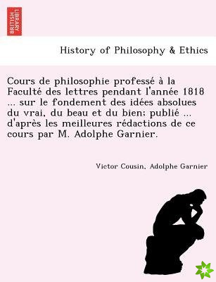 Cours de Philosophie Professe a la Faculte Des Lettres Pendant L'Anne E 1818 ... Sur Le Fondement Des Ide Es Absolues Du Vrai, Du Beau Et Du Bien; Pub
