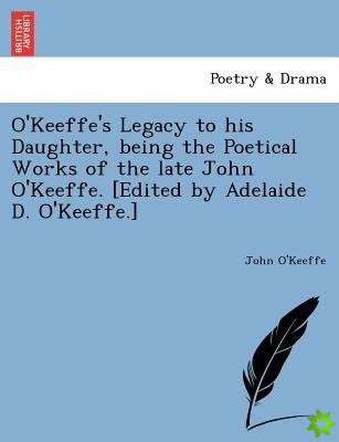 O'Keeffe's Legacy to His Daughter, Being the Poetical Works of the Late John O'Keeffe. [Edited by Adelaide D. O'Keeffe.]