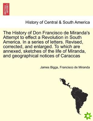 History of Don Francisco de Miranda's Attempt to Effect a Revolution in South America. in a Series of Letters. Revised, Corrected, and Enlarged. to Wh