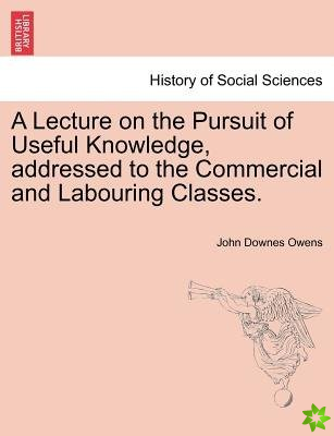 Lecture on the Pursuit of Useful Knowledge, Addressed to the Commercial and Labouring Classes.