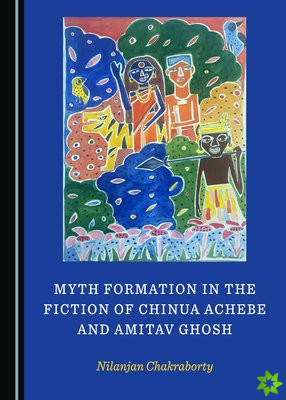 Myth Formation in the Fiction of Chinua Achebe and Amitav Ghosh