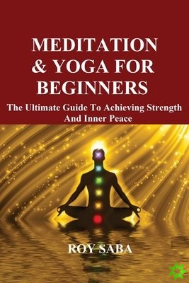 Meditation and Yoga for Beginners - The Ultimate Guide to Achieving Strength and Inner Peace