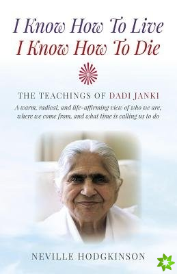 I Know How To Live, I Know How To Die  The Teachings of Dadi Janki: A warm, radical, and lifeaffirming view of who we are, where we come f