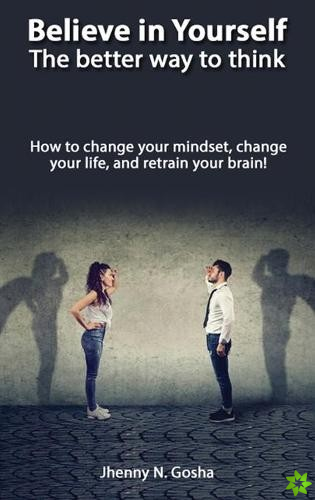 Believe in Yourself! The better way to think - How to change your mindset, change your life, and retrain your brain