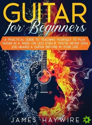 Guitar for Beginners A Practical Guide To Teaching Yourself To Play Guitar In A Week Or Less Even If You've Never Seen (Or Heard) A Guitar Before In Y