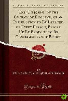 Catechism of the Church of England, or an Instruction to Be Learned of Every Person, Before He Be Brought to Be Confirmed by the Bishop (Classic Repri
