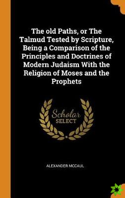 old Paths, or The Talmud Tested by Scripture, Being a Comparison of the Principles and Doctrines of Modern Judaism With the Religion of Moses and the 