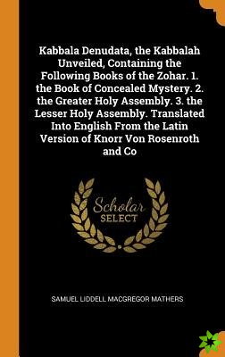 Kabbala Denudata, the Kabbalah Unveiled, Containing the Following Books of the Zohar. 1. the Book of Concealed Mystery. 2. the Greater Holy Assembly. 