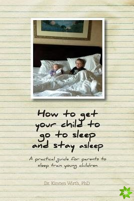 How to Get Your Child to Go to Sleep and Stay Asleep - A Practical Guide for Parents to Sleep Train Young Children