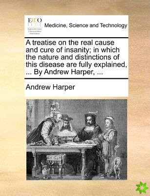 A treatise on the real cause and cure of insanity; in which the nature and distinctions of this disease are fully explained, ... By Andrew Harper, ...