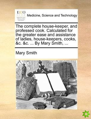 The complete house-keeper, and professed cook. Calculated for the greater ease and assistance of ladies, house-keepers, cooks, &c. &c. ... By Mary Smi