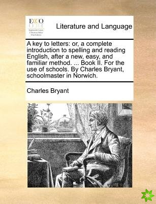 A key to letters: or, a complete introduction to spelling and reading English, after a new, easy, and familiar method. ... Book II. For the use of sch