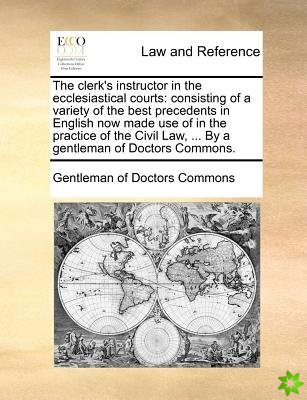 The clerk's instructor in the ecclesiastical courts: consisting of a variety of the best precedents in English now made use of in the practice of the