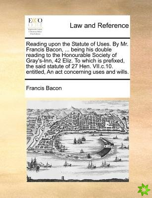 Reading Upon the Statute of Uses. by Mr. Francis Bacon, ... Being His Double Reading to the Honourable Society of Gray's-Inn, 42 Eliz. to Which Is Pre
