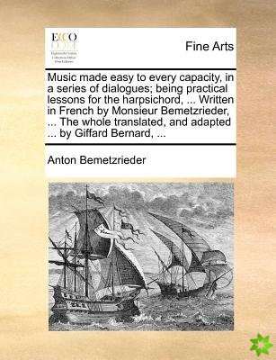 Music Made Easy to Every Capacity, in a Series of Dialogues; Being Practical Lessons for the Harpsichord, ... Written in French by Monsieur Bemetzried