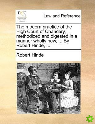 Modern Practice of the High Court of Chancery, Methodized and Digested in a Manner Wholly New, ... by Robert Hinde, ...