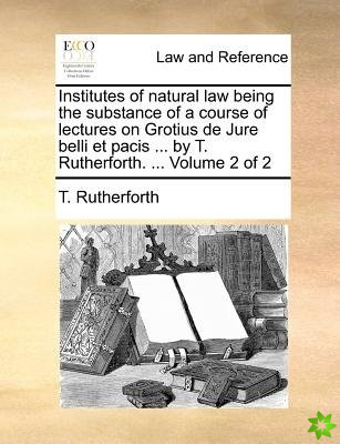 Institutes of Natural Law Being the Substance of a Course of Lectures on Grotius de Jure Belli Et Pacis ... by T. Rutherforth. ... Volume 2 of 2