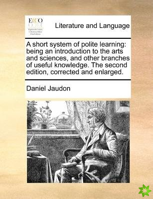 A short system of polite learning: being an introduction to the arts and sciences, and other branches of useful knowledge. The second edition, correct