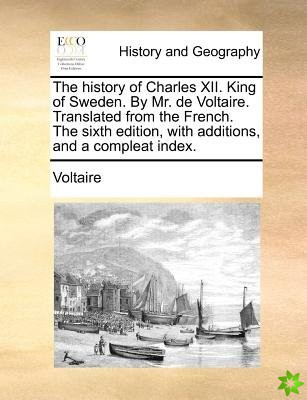 The history of Charles XII. King of Sweden. By Mr. de Voltaire. Translated from the French. The sixth edition, with additions, and a compleat index.