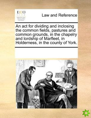 ACT for Dividing and Inclosing the Common Fields, Pastures and Common Grounds, in the Chapelry and Lordship of Marfleet, in Holderness, in the County 