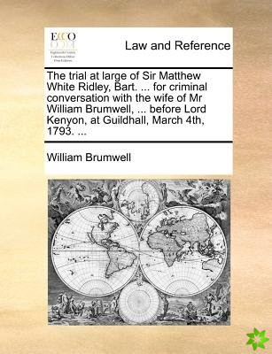 Trial at Large of Sir Matthew White Ridley, Bart. ... for Criminal Conversation with the Wife of MR William Brumwell, ... Before Lord Kenyon, at Guild