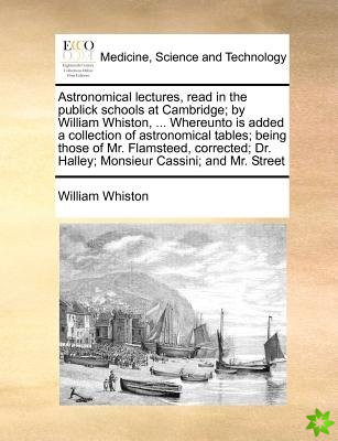 Astronomical Lectures, Read in the Publick Schools at Cambridge; By William Whiston, ... Whereunto Is Added a Collection of Astronomical Tables; Being