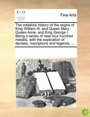 Metallick History of the Reigns of King William III. and Queen Mary, Queen Anne, and King George I. Being a Series of Near Four Hundred Medals, with t