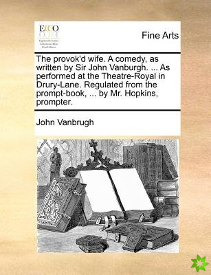 Provok'd Wife. a Comedy, as Written by Sir John Vanburgh. ... as Performed at the Theatre-Royal in Drury-Lane. Regulated from the Prompt-Book, ... by 