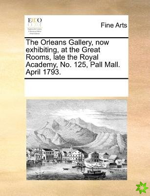 Orleans Gallery, Now Exhibiting, at the Great Rooms, Late the Royal Academy, No. 125, Pall Mall. April 1793.