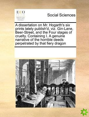 Dissertation on Mr. Hogarth's Six Prints Lately Publish'd, Viz. Gin-Lane, Beer-Street, and the Four Stages of Cruelty. Containing I. a Genuine Narrati