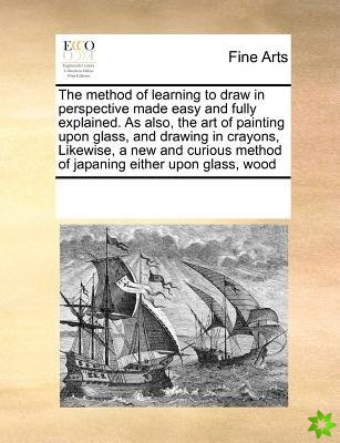 Method of Learning to Draw in Perspective Made Easy and Fully Explained. as Also, the Art of Painting Upon Glass, and Drawing in Crayons, Likewise, a 