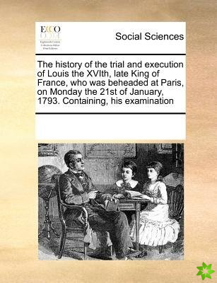 History of the Trial and Execution of Louis the Xvith, Late King of France, Who Was Beheaded at Paris, on Monday the 21st of January, 1793. Containing