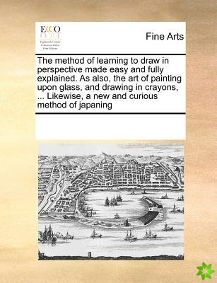 Method of Learning to Draw in Perspective Made Easy and Fully Explained. as Also, the Art of Painting Upon Glass, and Drawing in Crayons, ... Likewise