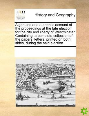 Genuine and Authentic Account of the Proceedings at the Late Election for the City and Liberty of Westminster. Containing, a Complete Collection of th