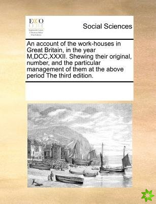 Account of the Work-Houses in Great Britain, in the Year M, DCC, XXXII. Shewing Their Original, Number, and the Particular Management of Them at the A