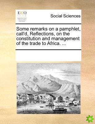 Some Remarks on a Pamphlet, Call'd, Reflections, on the Constitution and Management of the Trade to Africa. ...