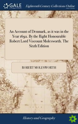 Account of Denmark, as it was in the Year 1692. By the Right Honourable Robert Lord Viscount Molesworth. The Sixth Edition