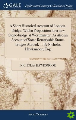 Short Historical Account of London-Bridge; With a Proposition for a new Stone-bridge at Westminster. As Also an Account of Some Remarkable Stone-bridg