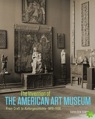 Invention of the American Art Museum From Craft to Kulturgeschichte, 1870-1930