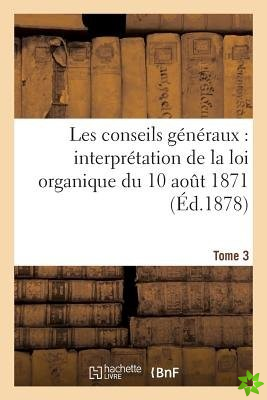Les Conseils Generaux: Interpretation de la Loi Organique Du 10 Aout 1871.... T. 3